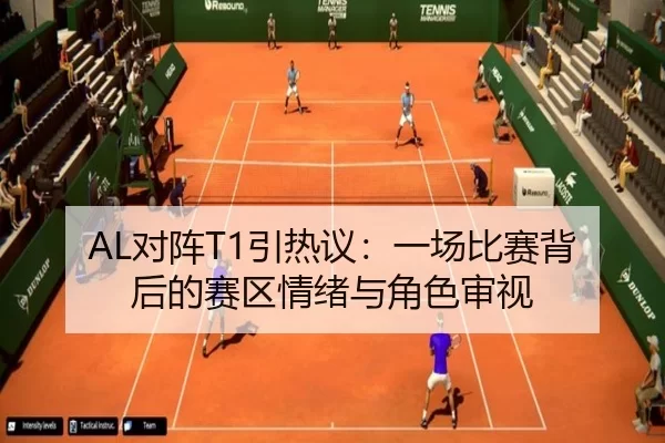 AL对阵T1引热议：一场比赛背后的赛区情绪与角色审视